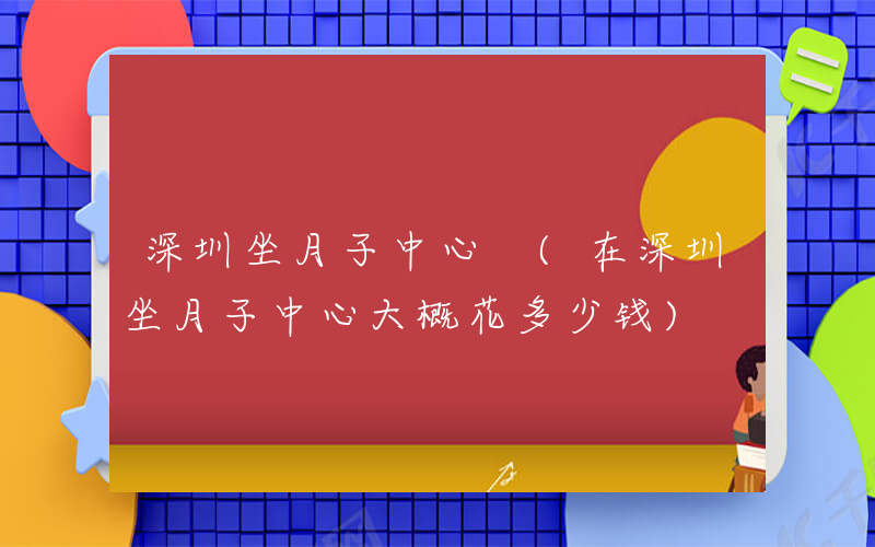 深圳坐月子中心 (在深圳坐月子中心大概花多少钱)